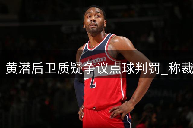 黄潜后卫质疑争议点球判罚 称裁判受主场氛围影响